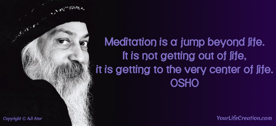 Meditation is a jump beyond life. It is not getting out of life, it is getting to the very center of life. OSHO